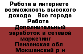 Работа в интернете, возможность высокого дохода - Все города Работа » Дополнительный заработок и сетевой маркетинг   . Пензенская обл.,Мокшанский р-н